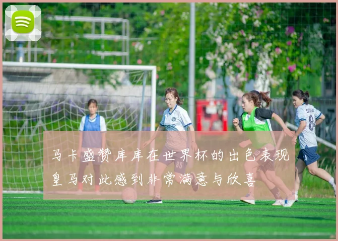 马卡盛赞库库在世界杯的出色表现皇马对此感到非常满意与欣喜