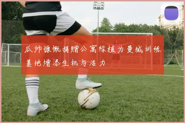 瓜帅慷慨捐赠公寓绿植为曼城训练基地增添生机与活力