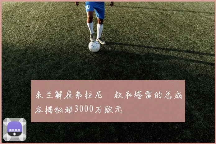 米兰解雇弗拉尼囧叔和塔雷的总成本揭秘超3000万欧元