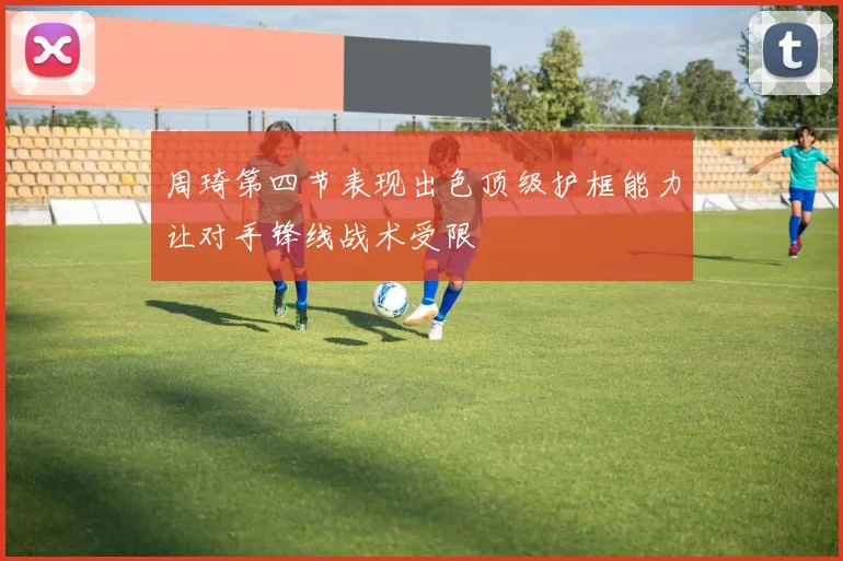 周琦第四节表现出色顶级护框能力让对手锋线战术受限