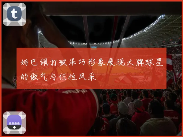 姆巴佩打破乖巧形象展现大牌球星的傲气与任性风采