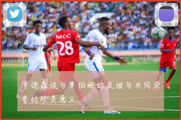 亨德森谈与罗伯逊的友谊与共同荣誉的珍贵意义