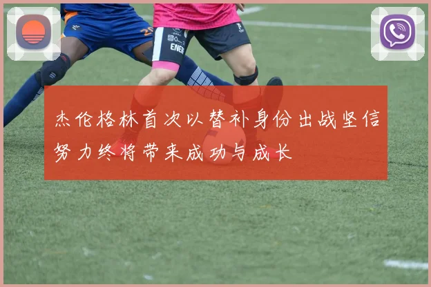 杰伦格林首次以替补身份出战坚信努力终将带来成功与成长