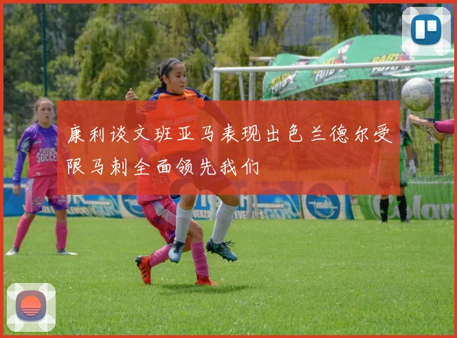 康利谈文班亚马表现出色兰德尔受限马刺全面领先我们