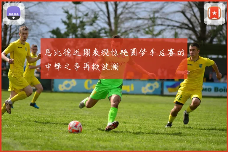 恩比德近期表现惊艳圆梦季后赛的中锋之争再掀波澜