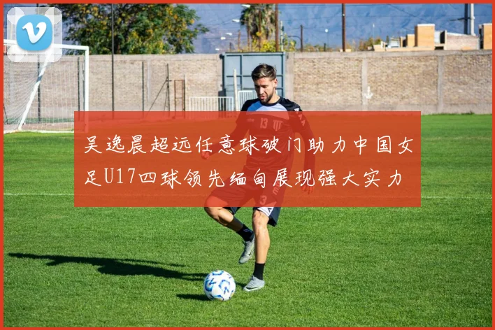 吴逸晨超远任意球破门助力中国女足U17四球领先缅甸展现强大实力