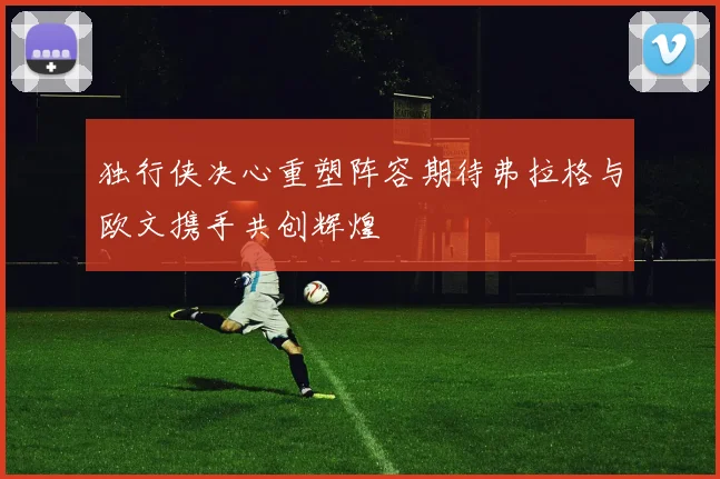 独行侠决心重塑阵容期待弗拉格与欧文携手共创辉煌