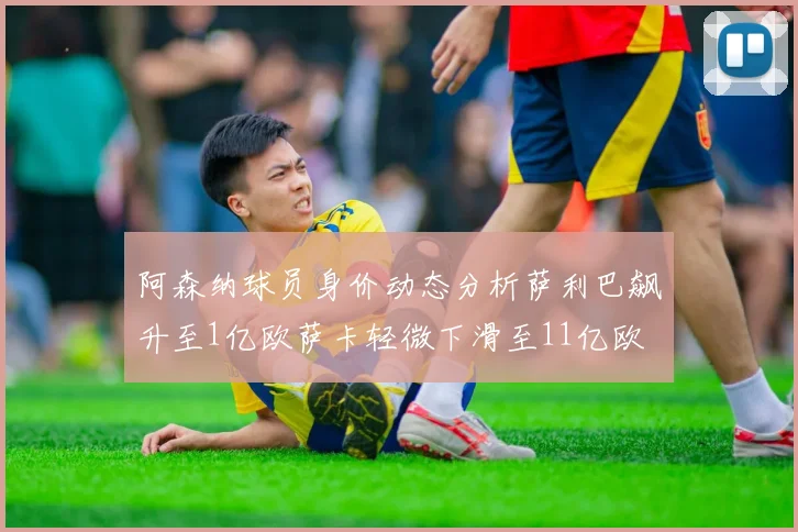 阿森纳球员身价动态分析萨利巴飙升至1亿欧萨卡轻微下滑至11亿欧