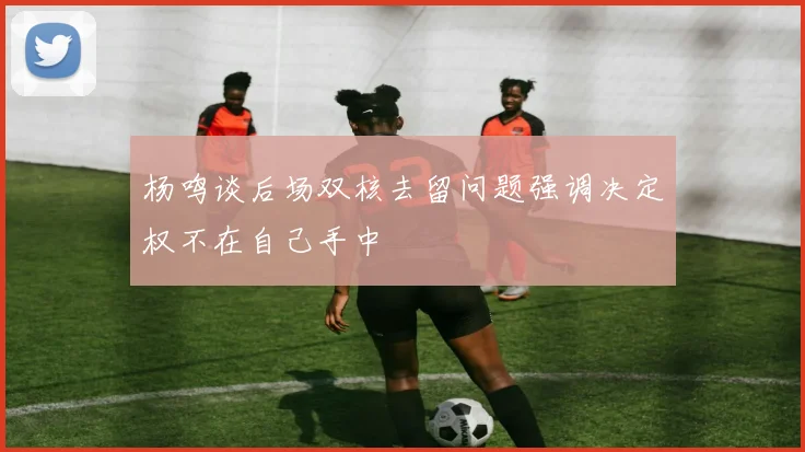 杨鸣谈后场双核去留问题强调决定权不在自己手中