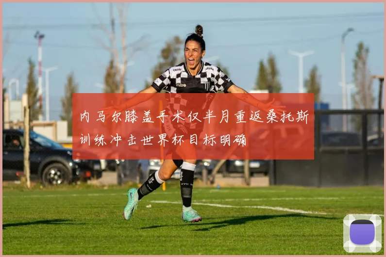 内马尔膝盖手术仅半月重返桑托斯训练冲击世界杯目标明确