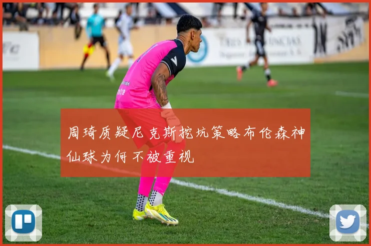 周琦质疑尼克斯挖坑策略布伦森神仙球为何不被重视