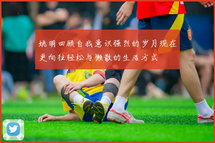 姚明回顾自我意识强烈的岁月现在更向往轻松与懒散的生活方式