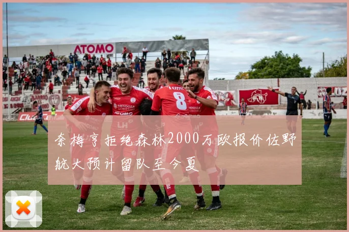 奈梅亨拒绝森林2000万欧报价佐野航大预计留队至今夏