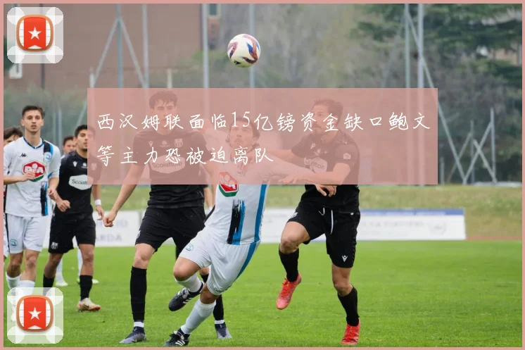 西汉姆联面临15亿镑资金缺口鲍文等主力恐被迫离队