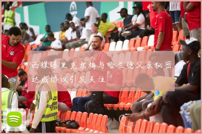 西媒曝里克尔梅与哈兰德父亲秘密达成协议引发关注