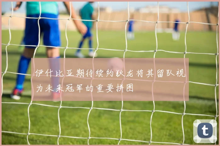 伊什比亚期待续约狄龙将其留队视为未来冠军的重要拼图