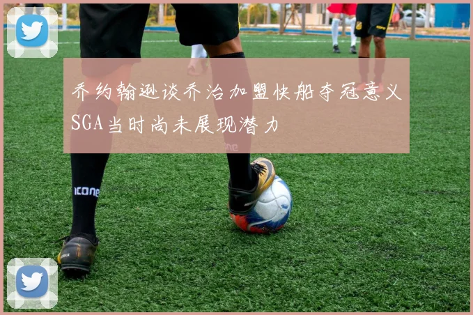 乔约翰逊谈乔治加盟快船夺冠意义SGA当时尚未展现潜力