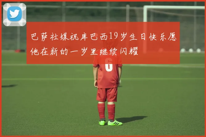 巴萨社媒祝库巴西19岁生日快乐愿他在新的一岁里继续闪耀