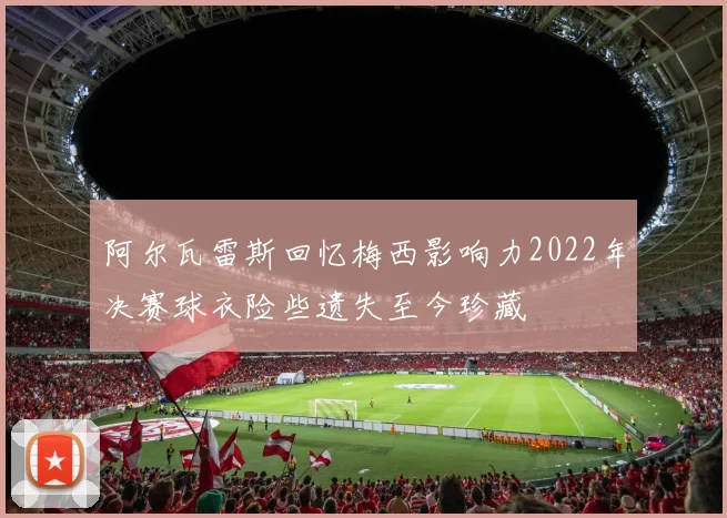 阿尔瓦雷斯回忆梅西影响力2022年决赛球衣险些遗失至今珍藏
