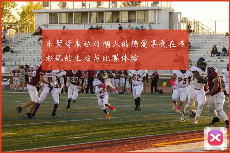 东契奇表达对湖人的热爱享受在洛杉矶的生活与比赛体验