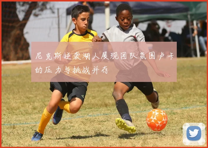尼克斯逆袭湖人展现团队氛围卢卡的压力与挑战并存