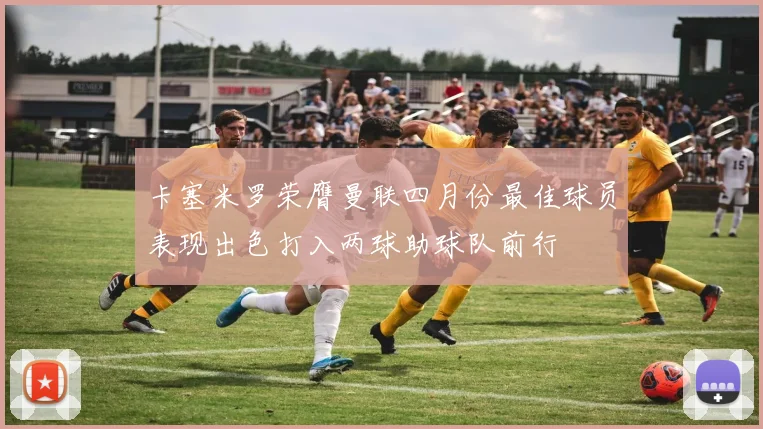 卡塞米罗荣膺曼联四月份最佳球员表现出色打入两球助球队前行